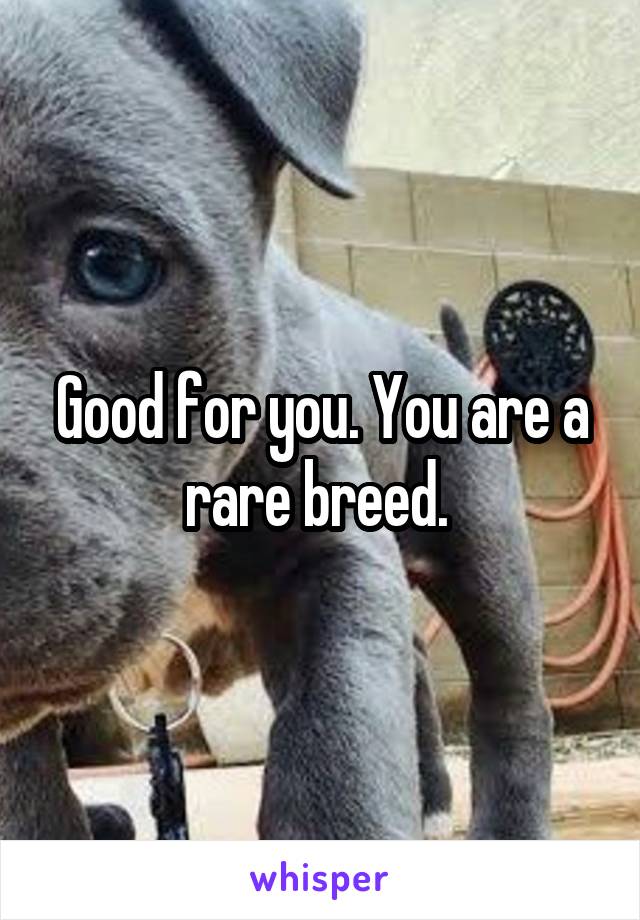 Good for you. You are a rare breed. 