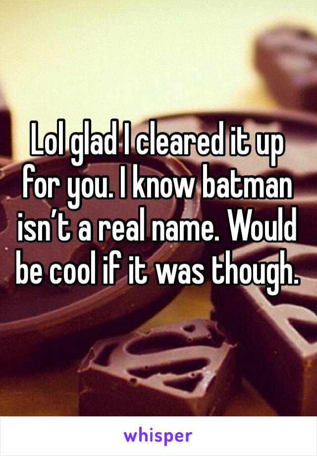Lol glad I cleared it up for you. I know batman isn’t a real name. Would be cool if it was though. 