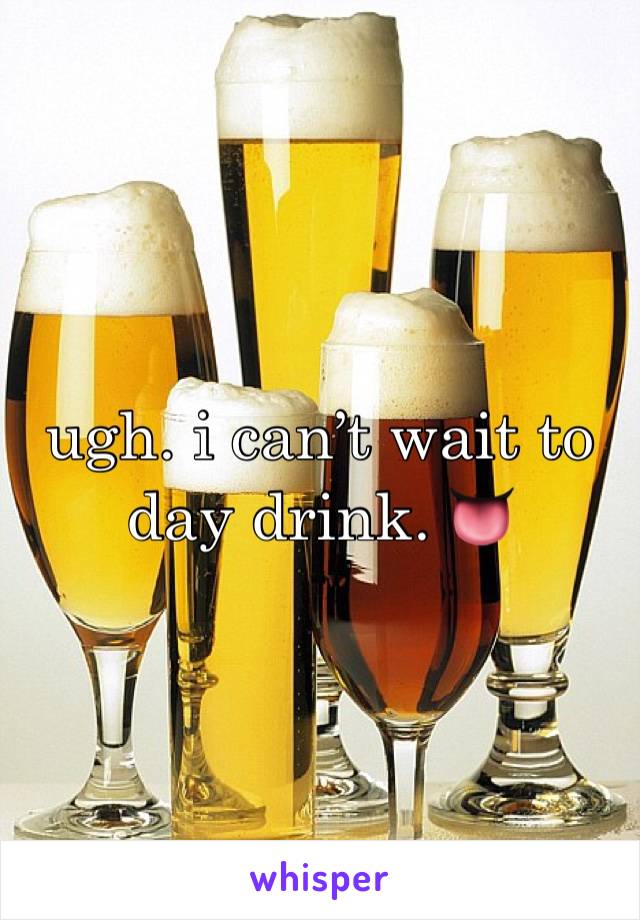 ugh. i can’t wait to day drink. 👅