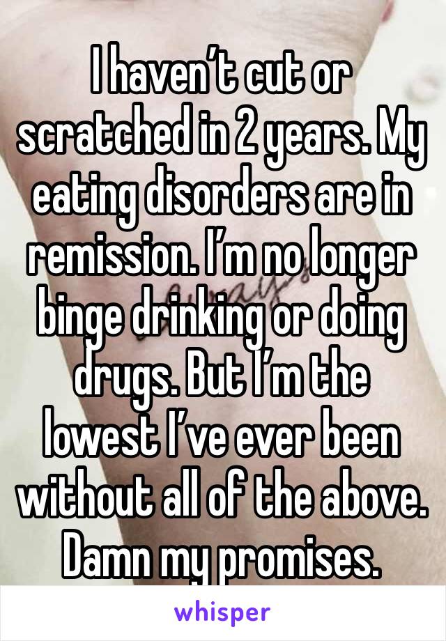 I haven’t cut or scratched in 2 years. My eating disorders are in remission. I’m no longer binge drinking or doing drugs. But I’m the lowest I’ve ever been without all of the above. Damn my promises.