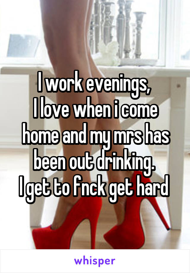 I work evenings, 
I love when i come home and my mrs has been out drinking. 
I get to fnck get hard 