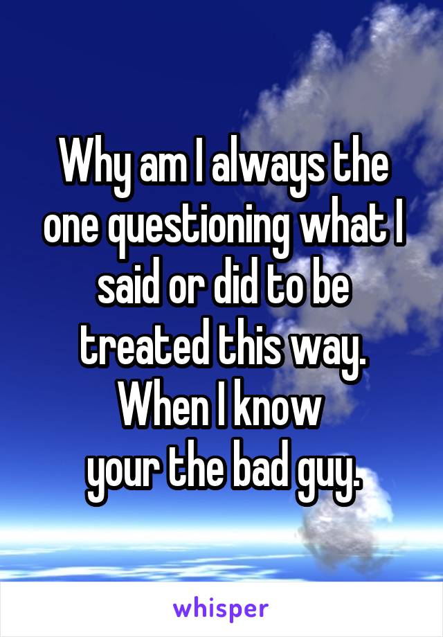 Why am I always the one questioning what I said or did to be treated this way. When I know 
your the bad guy.