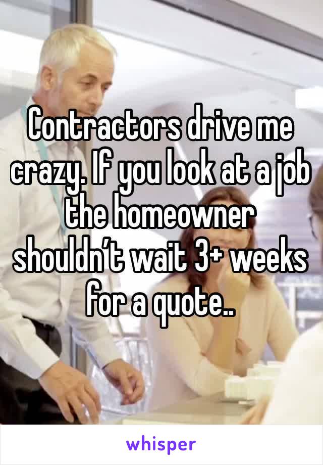Contractors drive me crazy. If you look at a job the homeowner shouldn’t wait 3+ weeks for a quote..