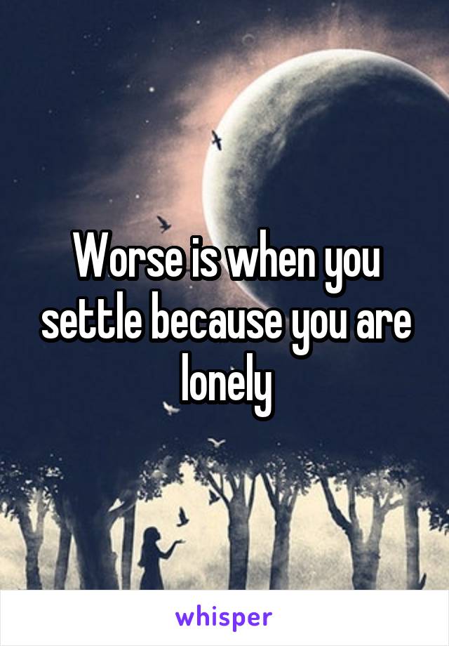 Worse is when you settle because you are lonely