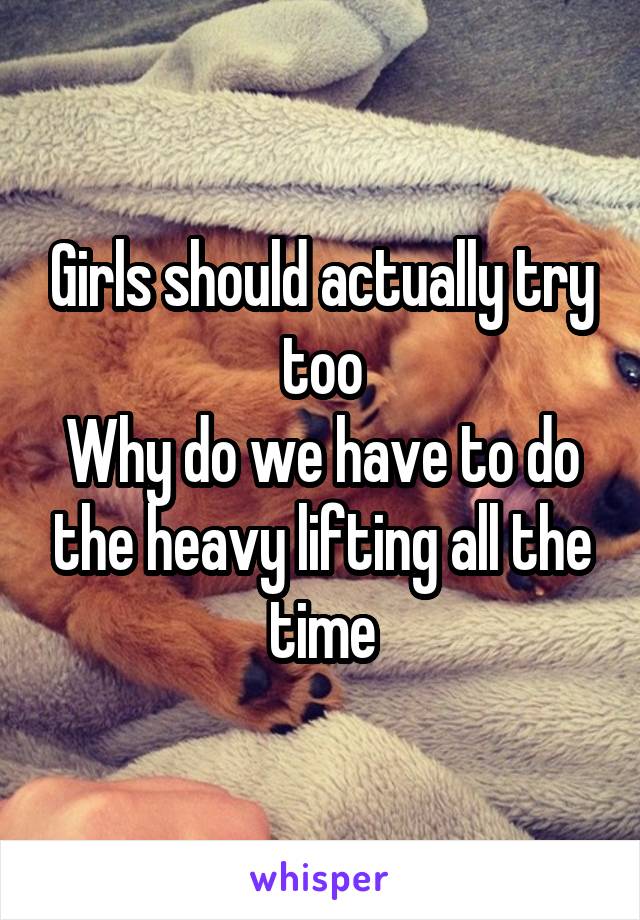 Girls should actually try too
Why do we have to do the heavy lifting all the time
