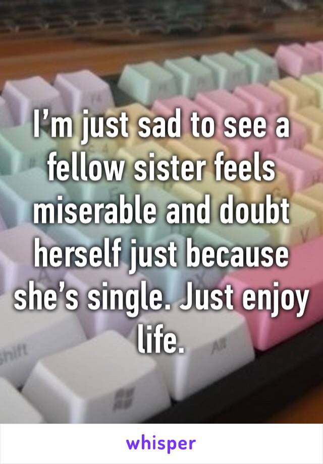 I’m just sad to see a fellow sister feels miserable and doubt herself just because she’s single. Just enjoy life. 