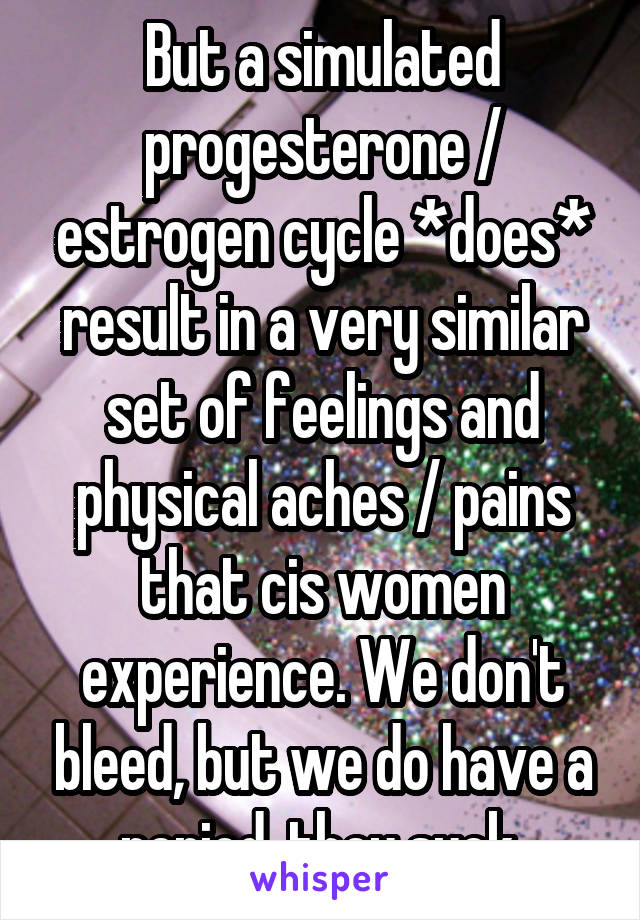 But a simulated progesterone / estrogen cycle *does* result in a very similar set of feelings and physical aches / pains that cis women experience. We don't bleed, but we do have a period, they suck 