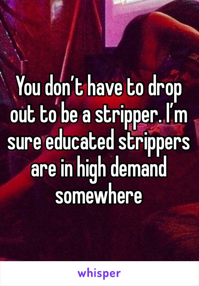 You don’t have to drop out to be a stripper. I’m sure educated strippers are in high demand somewhere