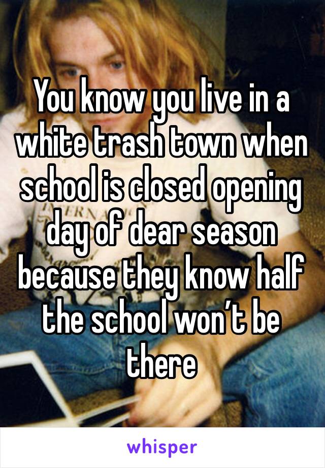 You know you live in a white trash town when school is closed opening day of dear season because they know half the school won’t be there