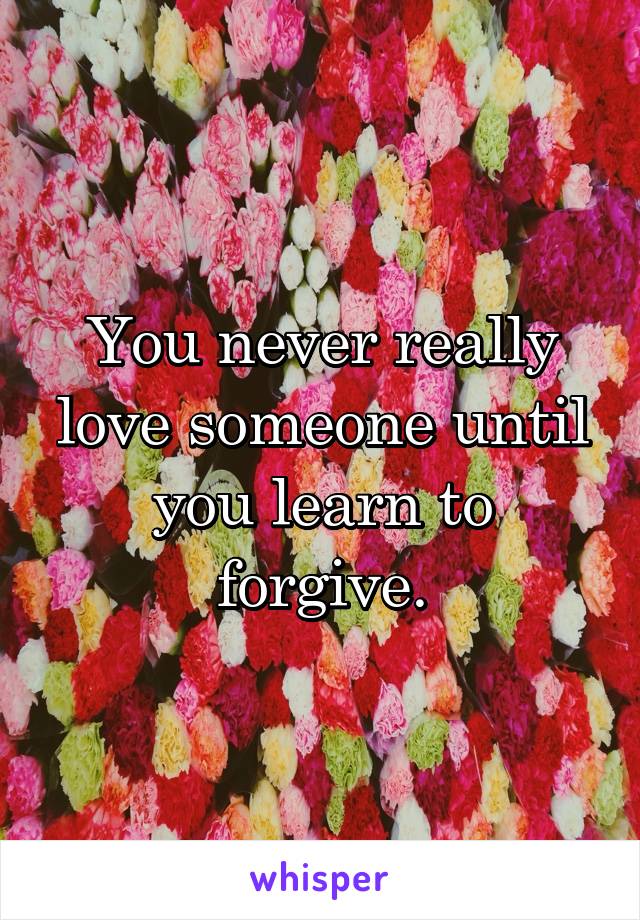 You never really love someone until you learn to forgive.