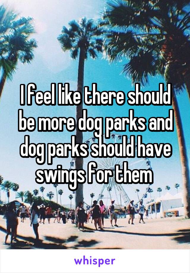 I feel like there should be more dog parks and dog parks should have swings for them 