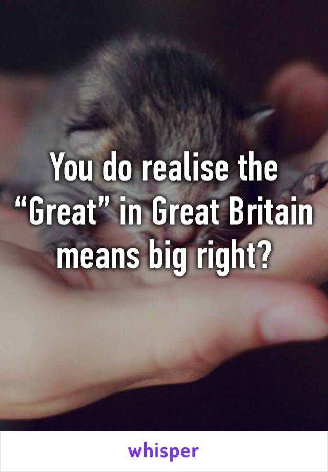 You do realise the “Great” in Great Britain means big right?