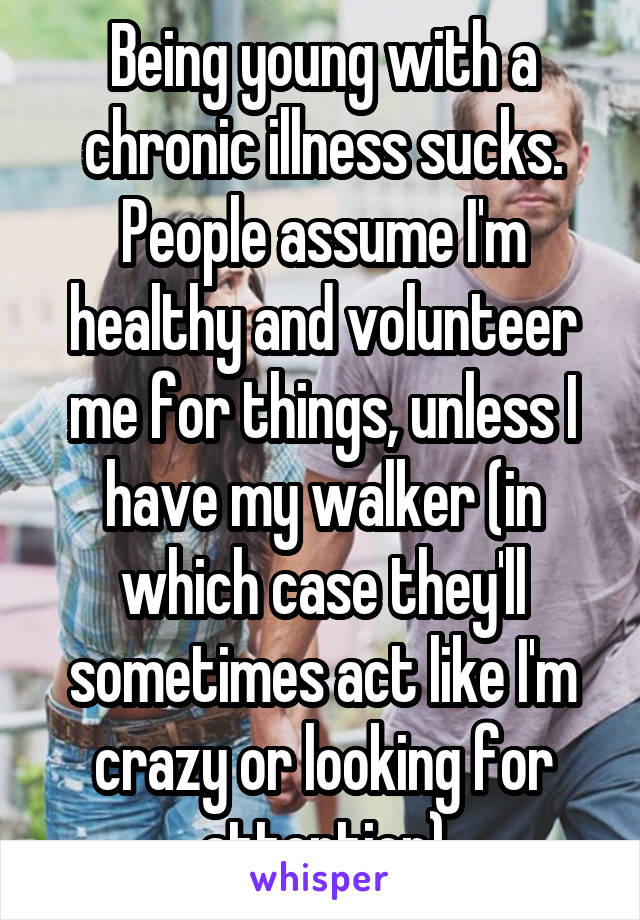 Being young with a chronic illness sucks. People assume I'm healthy and volunteer me for things, unless I have my walker (in which case they'll sometimes act like I'm crazy or looking for attention)