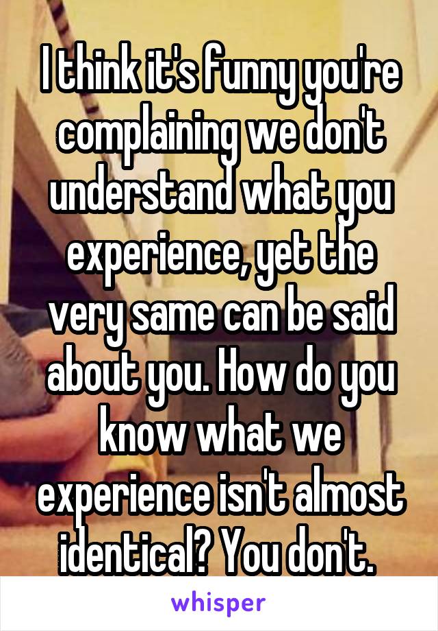 I think it's funny you're complaining we don't understand what you experience, yet the very same can be said about you. How do you know what we experience isn't almost identical? You don't. 