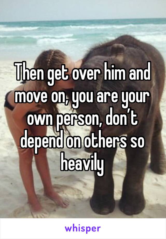 Then get over him and move on, you are your own person, don’t depend on others so heavily 