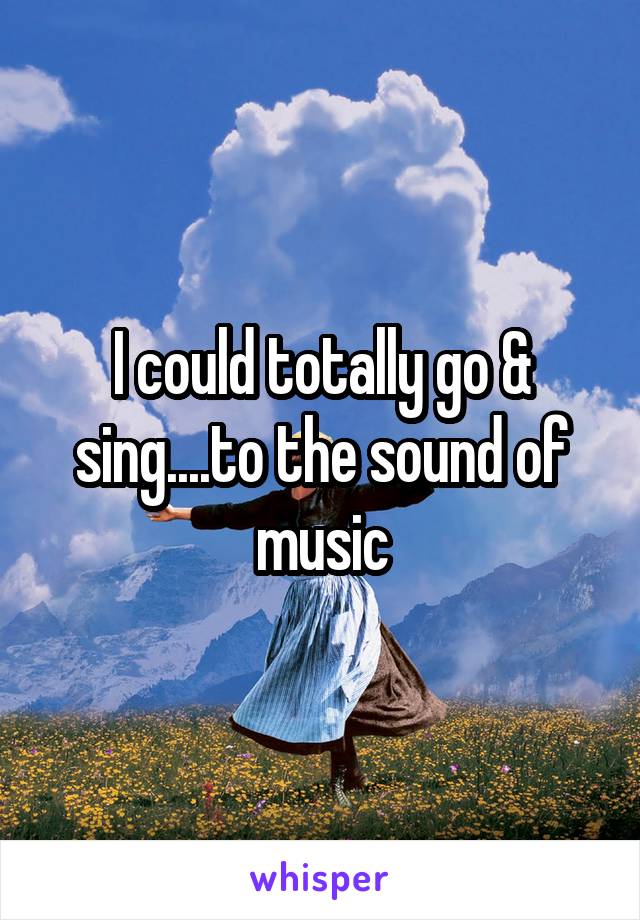 I could totally go & sing....to the sound of music