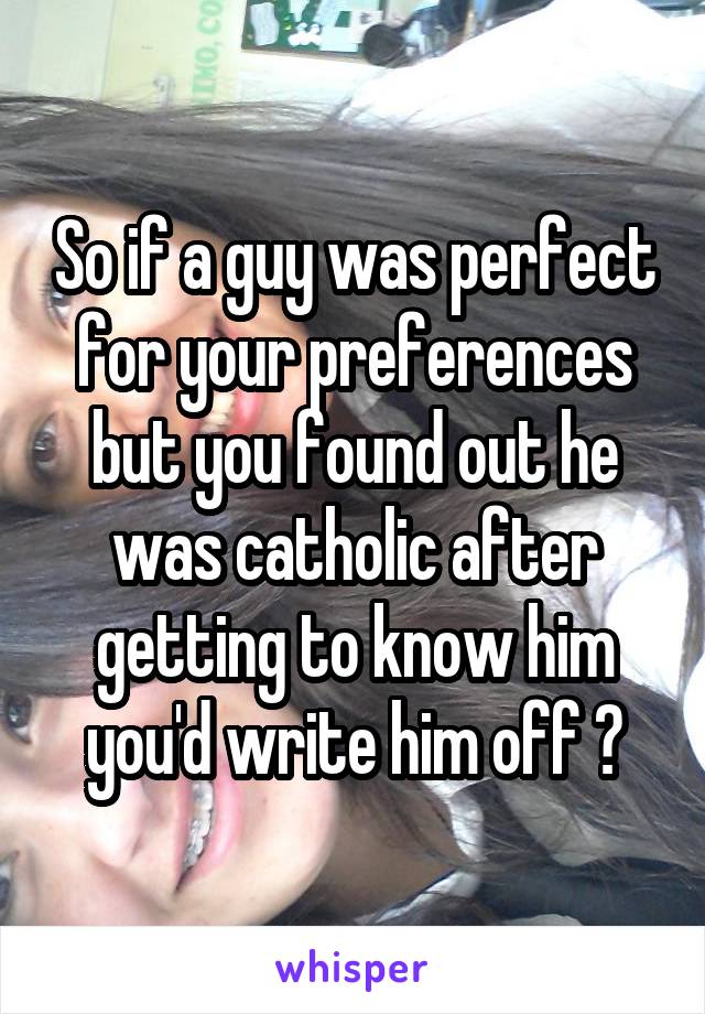 So if a guy was perfect for your preferences but you found out he was catholic after getting to know him you'd write him off ?