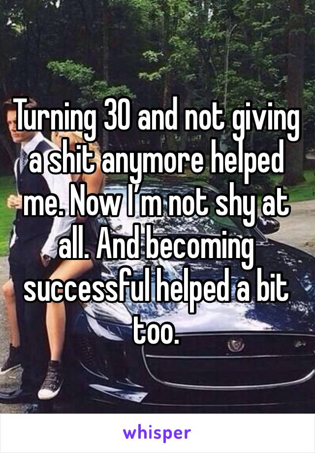 Turning 30 and not giving a shit anymore helped me. Now I’m not shy at all. And becoming successful helped a bit too. 