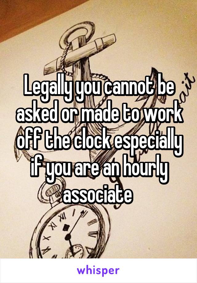 Legally you cannot be asked or made to work off the clock especially if you are an hourly associate 