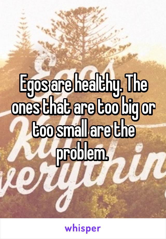 Egos are healthy. The ones that are too big or too small are the problem. 
