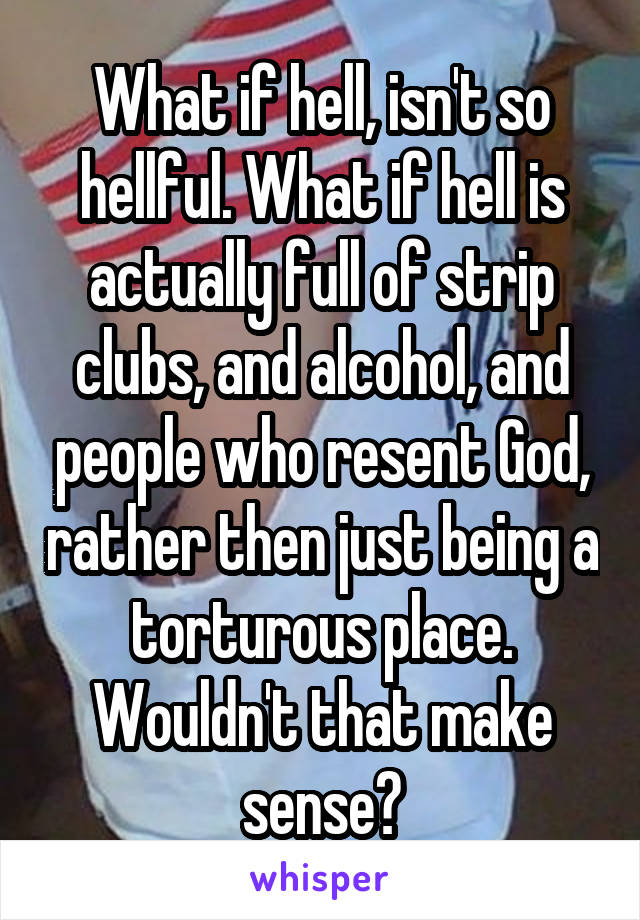 What if hell, isn't so hellful. What if hell is actually full of strip clubs, and alcohol, and people who resent God, rather then just being a torturous place. Wouldn't that make sense?