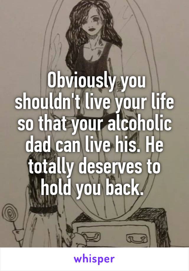  Obviously you shouldn't live your life so that your alcoholic dad can live his. He totally deserves to hold you back. 