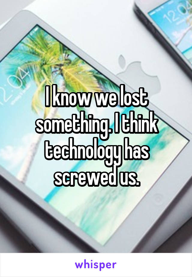 I know we lost something. I think technology has screwed us.