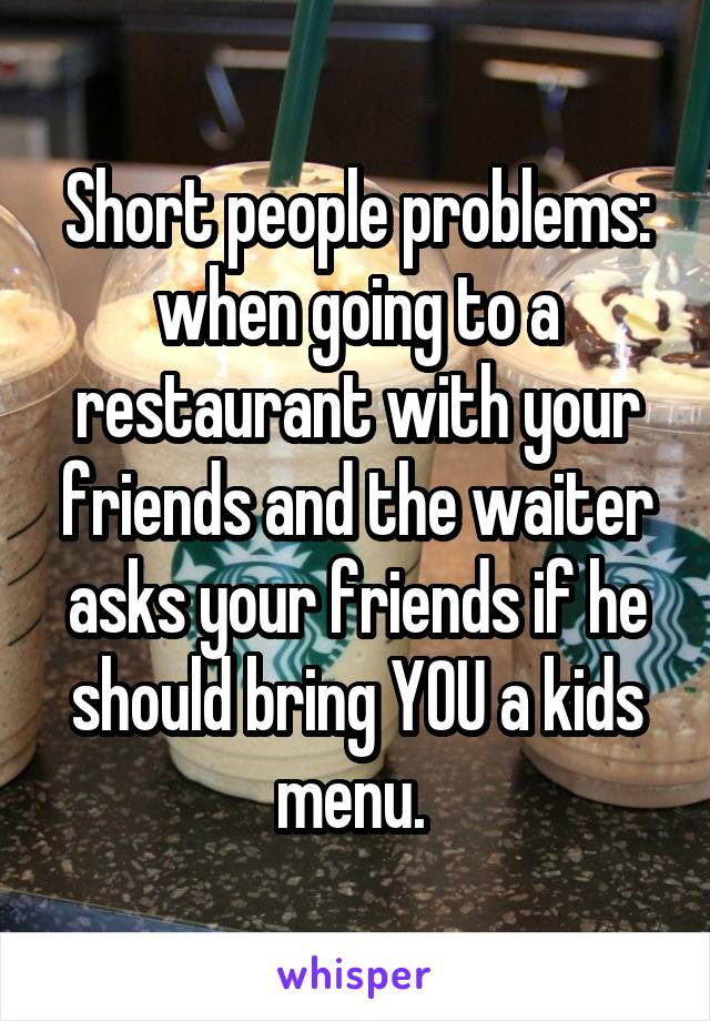 Short people problems: when going to a restaurant with your friends and the waiter asks your friends if he should bring YOU a kids menu. 