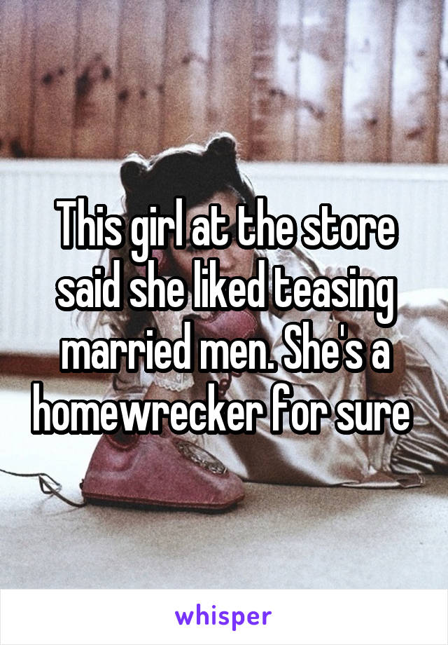 This girl at the store said she liked teasing married men. She's a homewrecker for sure 