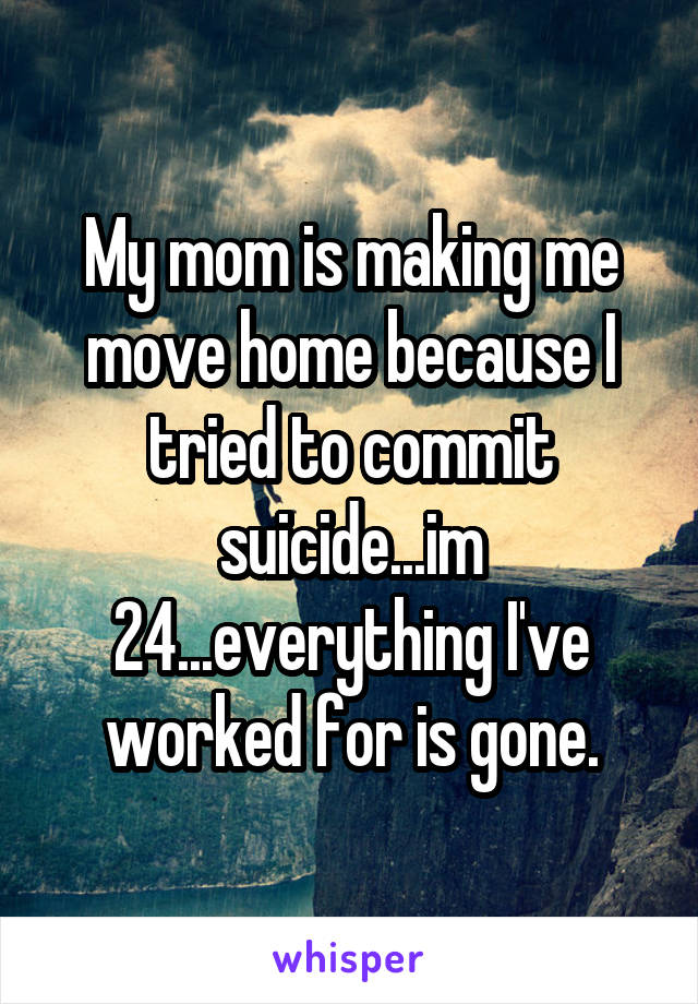 My mom is making me move home because I tried to commit suicide...im 24...everything I've worked for is gone.