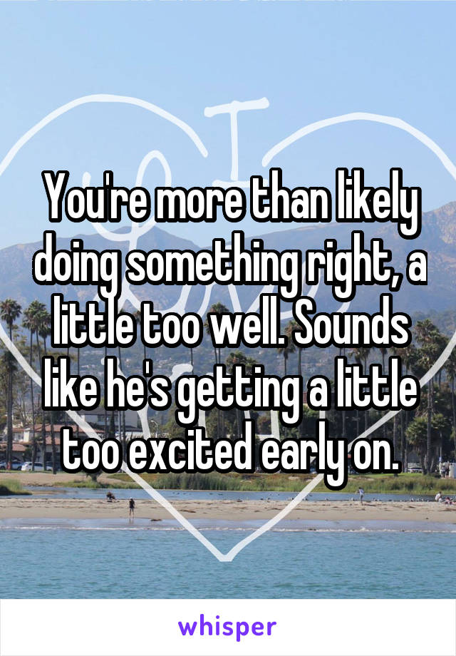 You're more than likely doing something right, a little too well. Sounds like he's getting a little too excited early on.