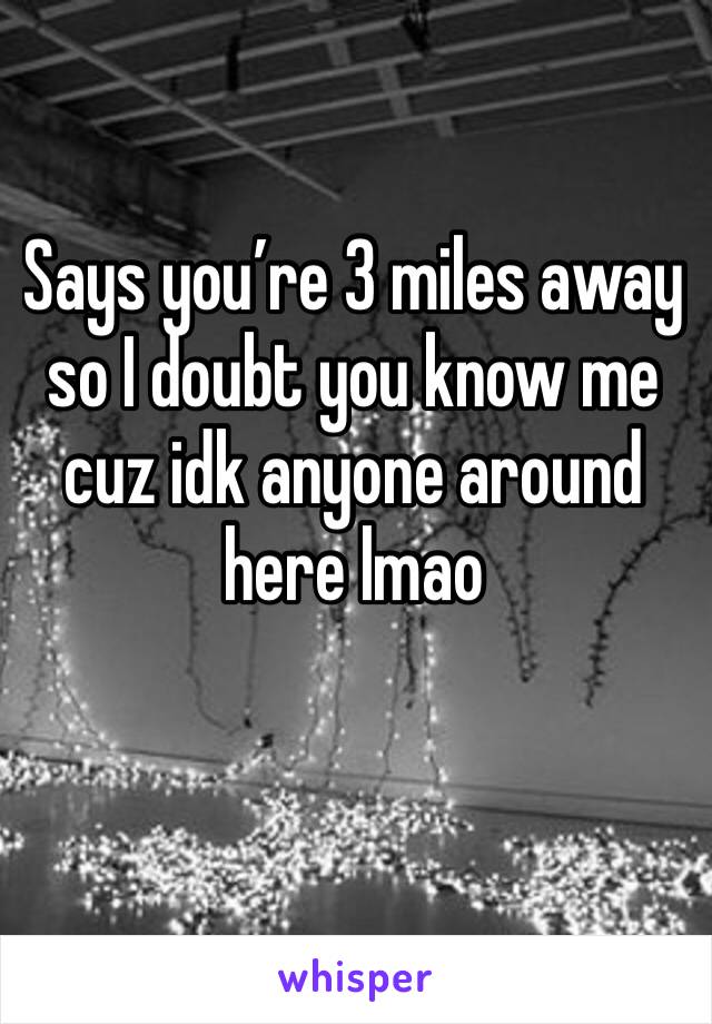 Says you’re 3 miles away so I doubt you know me cuz idk anyone around here lmao 