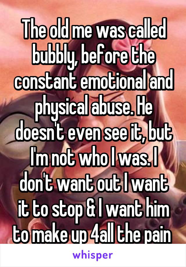 The old me was called bubbly, before the constant emotional and physical abuse. He doesn't even see it, but I'm not who I was. I don't want out I want it to stop & I want him to make up 4all the pain 