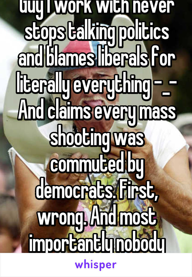 Guy I work with never stops talking politics and blames liberals for literally everything -_-
And claims every mass shooting was commuted by democrats. First, wrong. And most importantly nobody cares