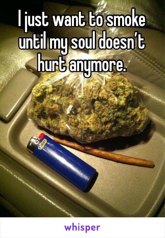 I just want to smoke until my soul doesn’t hurt anymore. 