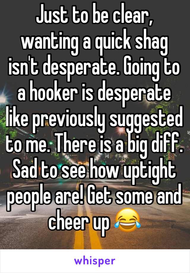 Just to be clear, wanting a quick shag isn't desperate. Going to a hooker is desperate like previously suggested to me. There is a big diff. Sad to see how uptight people are! Get some and cheer up 😂