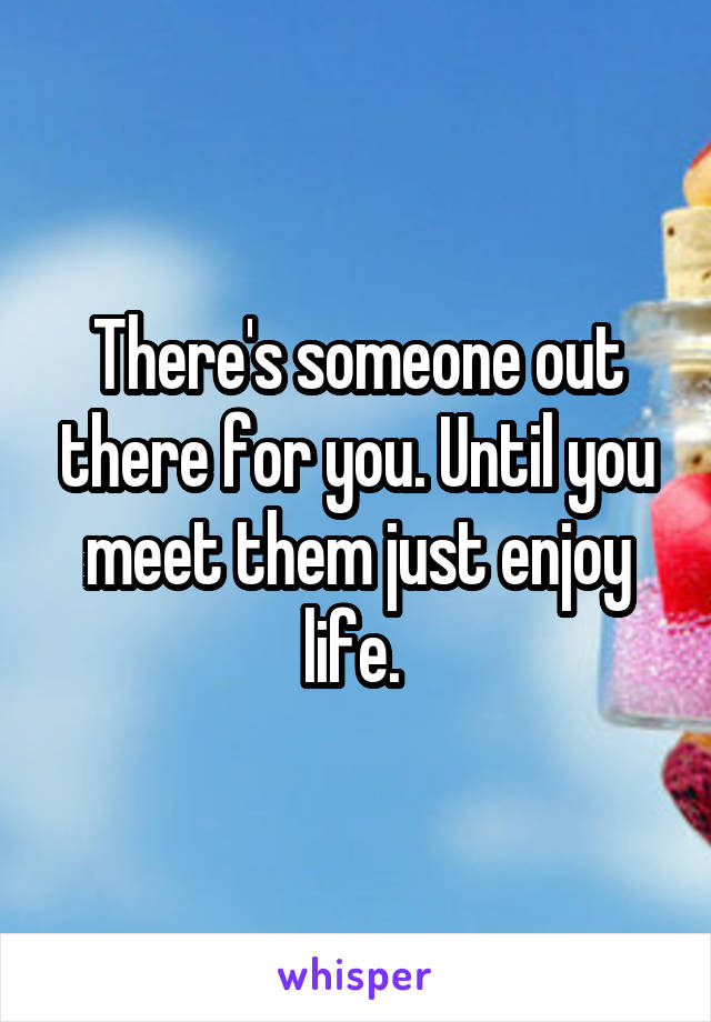 There's someone out there for you. Until you meet them just enjoy life. 