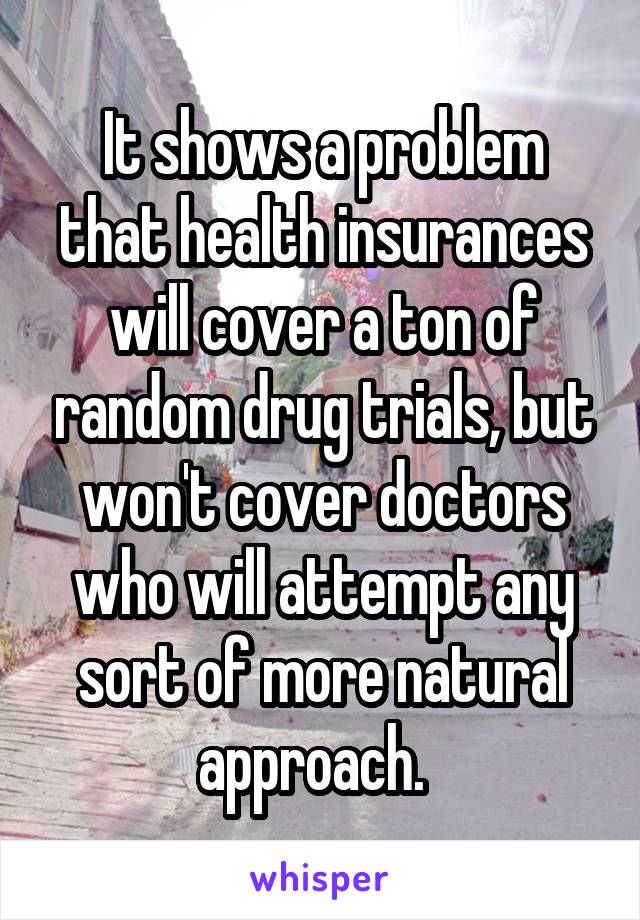 It shows a problem that health insurances will cover a ton of random drug trials, but won't cover doctors who will attempt any sort of more natural approach.  