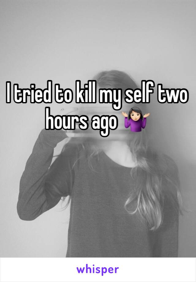 I tried to kill my self two hours ago 🤷🏻‍♀️