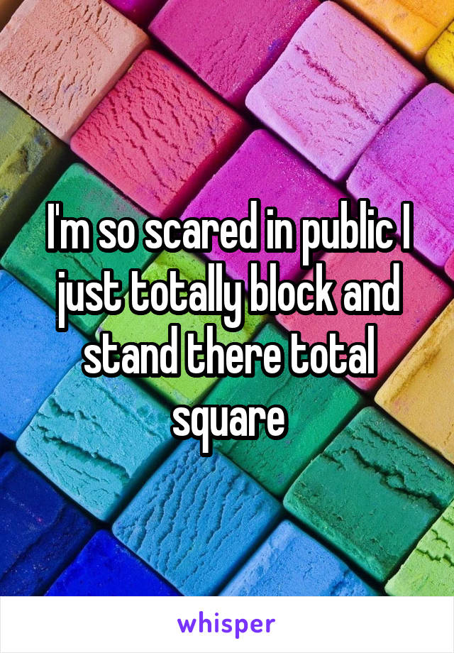 I'm so scared in public I just totally block and stand there total square