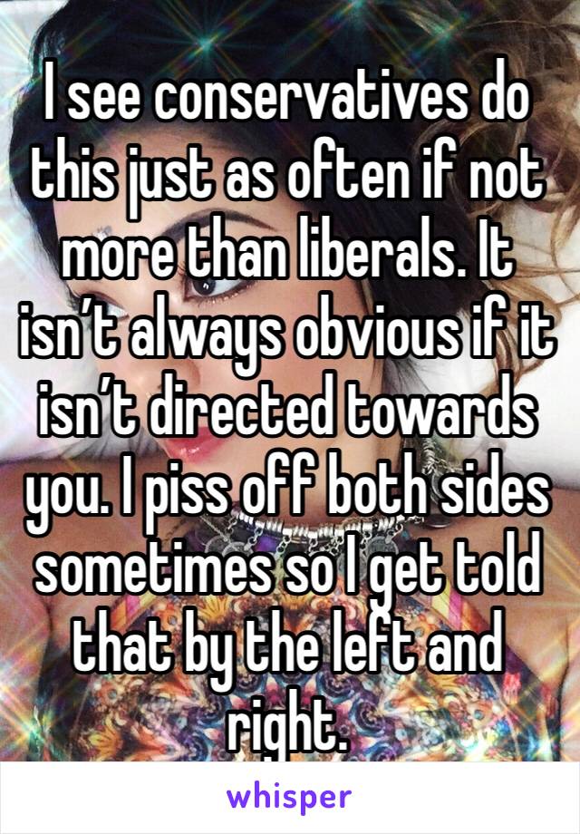 I see conservatives do this just as often if not more than liberals. It isn’t always obvious if it isn’t directed towards you. I piss off both sides sometimes so I get told that by the left and right.
