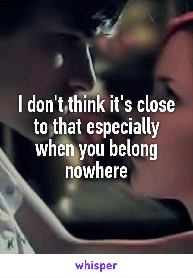 I don't think it's close to that especially when you belong nowhere