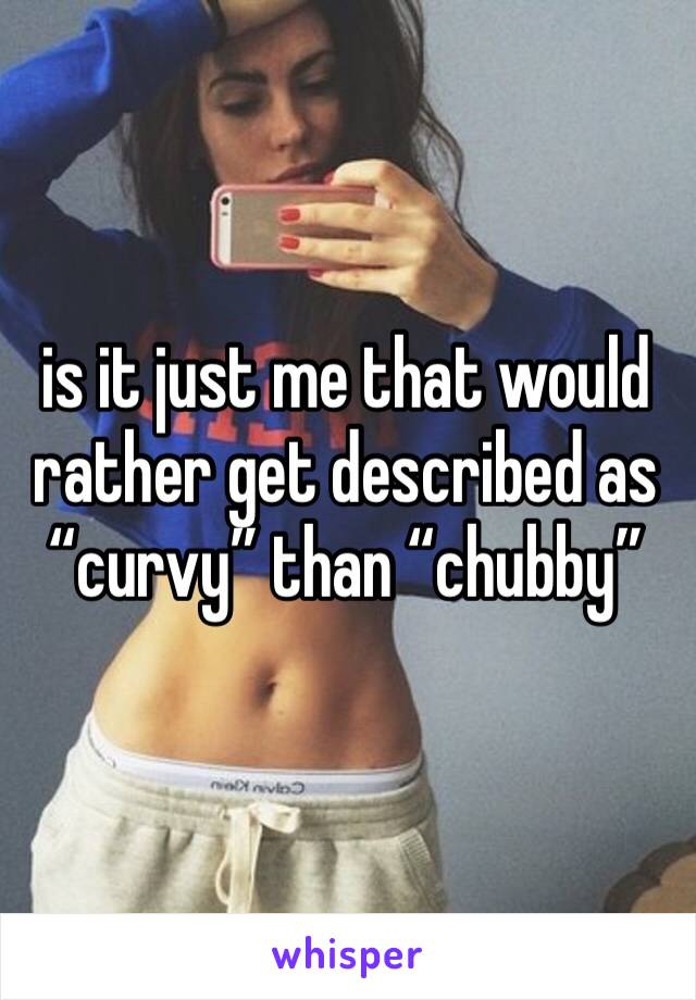 is it just me that would rather get described as “curvy” than “chubby”