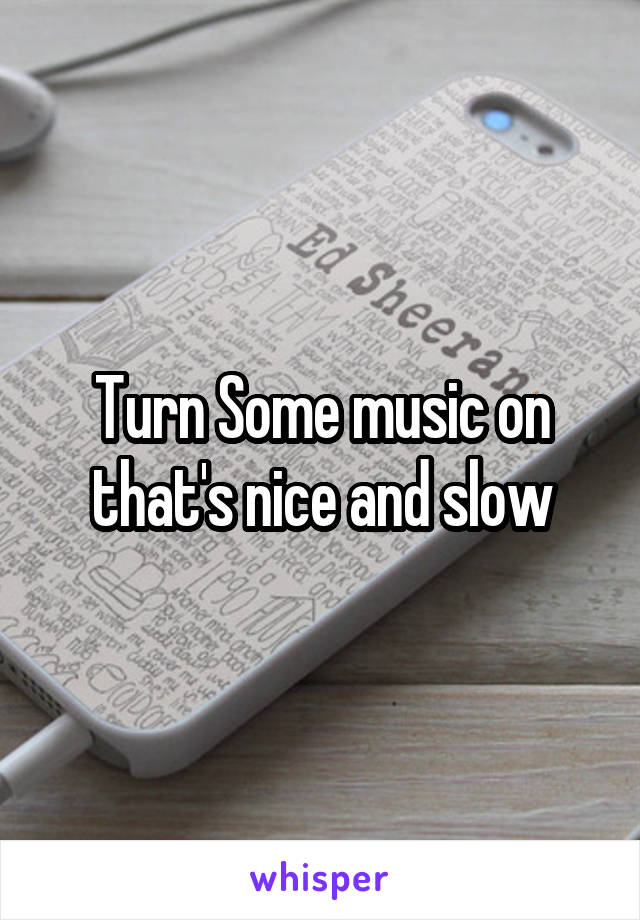 Turn Some music on that's nice and slow
