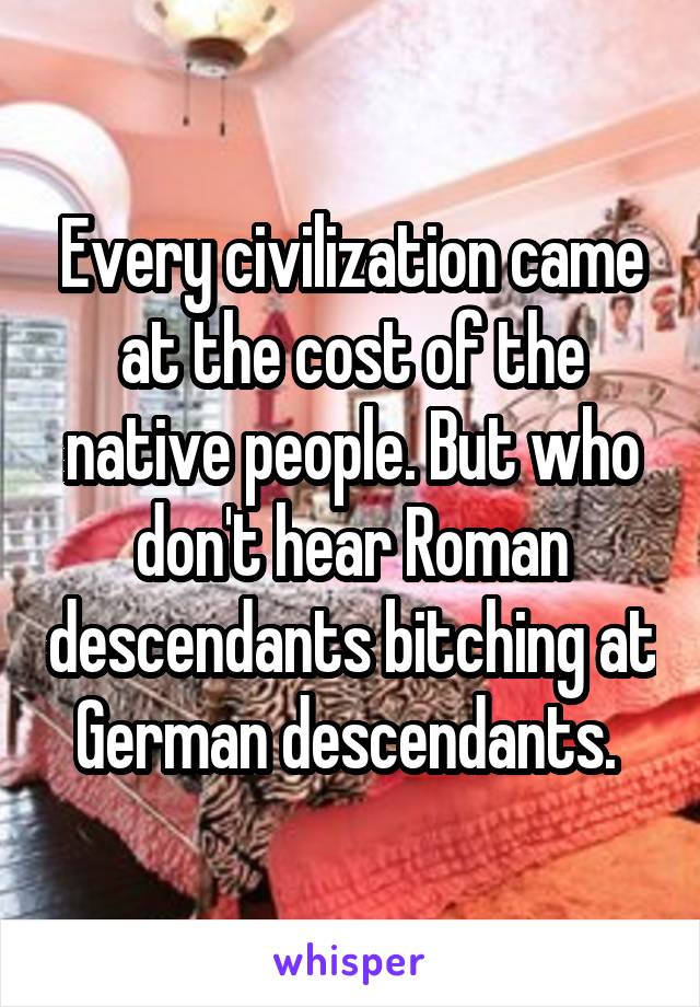 Every civilization came at the cost of the native people. But who don't hear Roman descendants bitching at German descendants. 