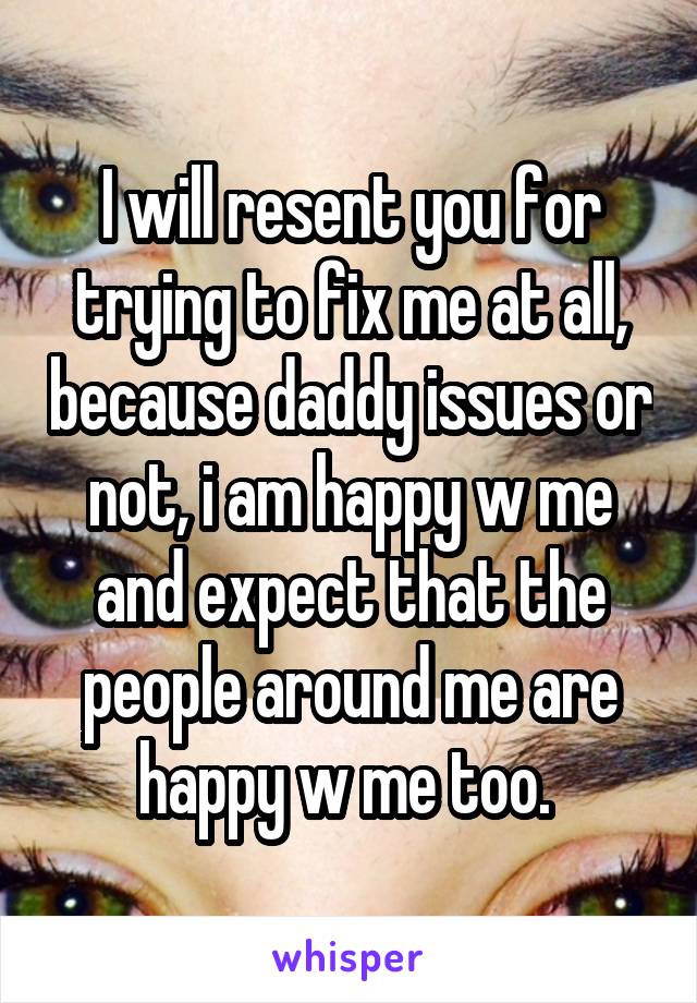 I will resent you for trying to fix me at all, because daddy issues or not, i am happy w me and expect that the people around me are happy w me too. 