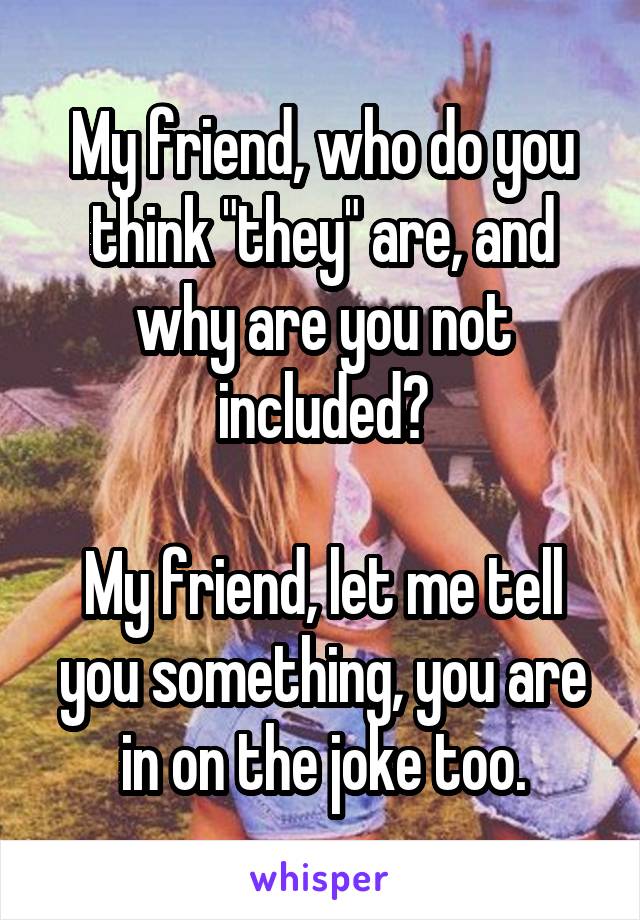 My friend, who do you think "they" are, and why are you not included?

My friend, let me tell you something, you are in on the joke too.