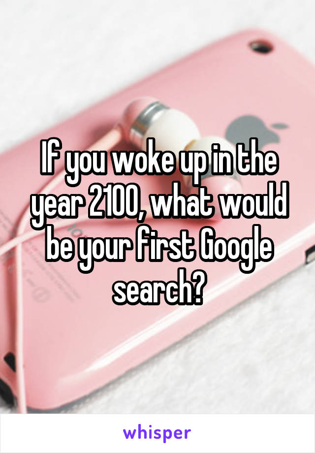 If you woke up in the year 2100, what would be your first Google search?