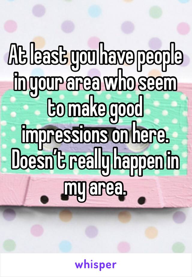 At least you have people in your area who seem to make good impressions on here. Doesn’t really happen in my area.
