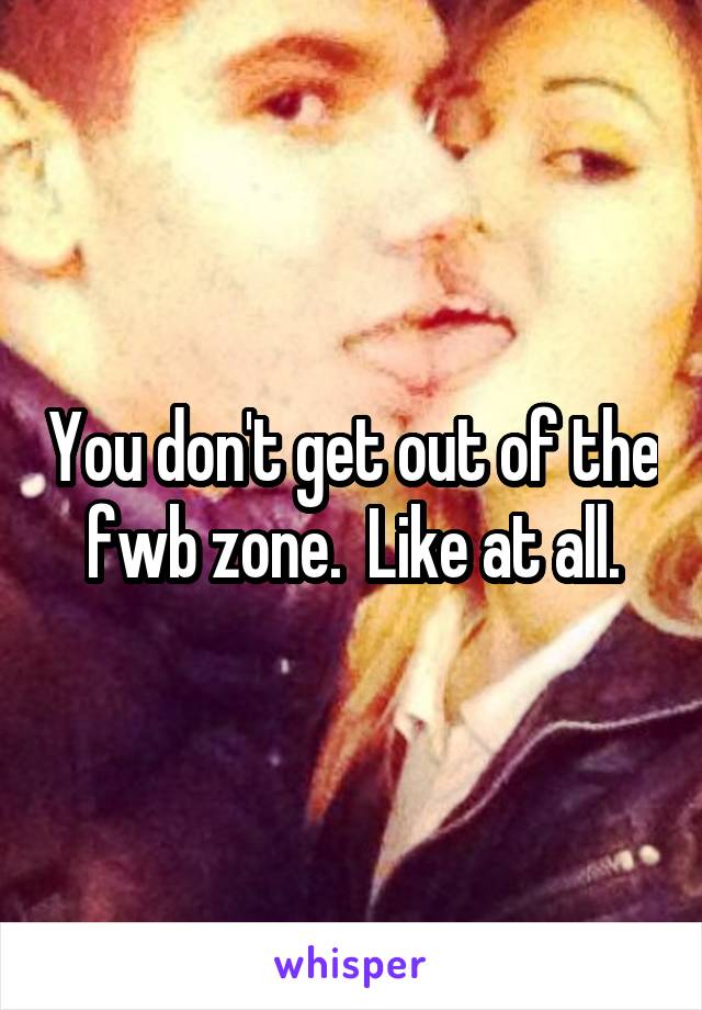 You don't get out of the fwb zone.  Like at all.